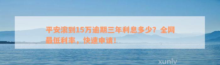 平安滚到15万逾期三年利息多少？全网最低利率，快速申请！