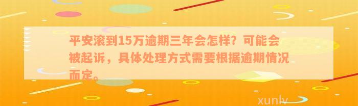 平安滚到15万逾期三年会怎样？可能会被起诉，具体处理方式需要根据逾期情况而定。