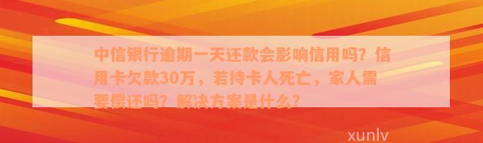 中信银行逾期一天还款会影响信用吗？信用卡欠款30万，若持卡人死亡，家人需要偿还吗？解决方案是什么？