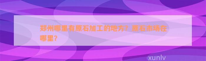 郑州哪里有原石加工的地方？原石市场在哪里？