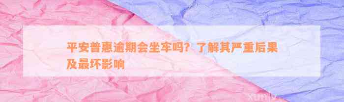 平安普惠逾期会坐牢吗？了解其严重后果及最坏影响