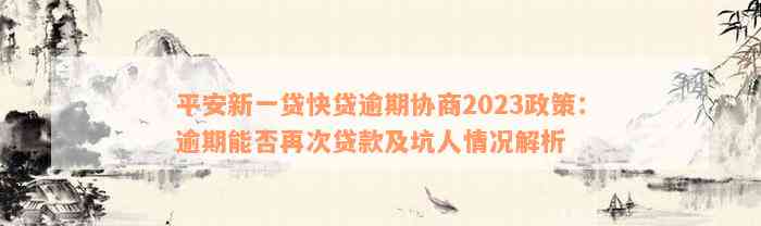 平安新一贷快贷逾期协商2023政策：逾期能否再次贷款及坑人情况解析