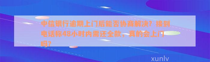 中信银行逾期上门后能否协商解决？接到电话称48小时内需还全款，真的会上门吗？