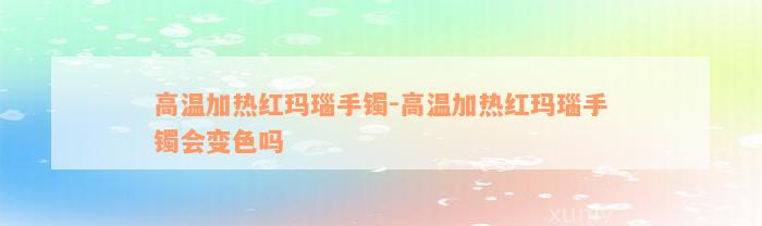 高温加热红玛瑙手镯-高温加热红玛瑙手镯会变色吗