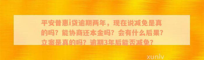 平安普惠i贷逾期两年，现在说减免是真的吗？能协商还本金吗？会有什么后果？立案是真的吗？逾期3年后能否减免？