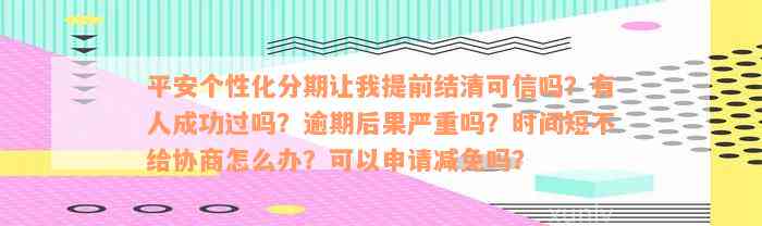 平安个性化分期让我提前结清可信吗？有人成功过吗？逾期后果严重吗？时间短不给协商怎么办？可以申请减免吗？