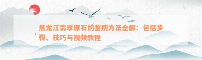 黑龙江翡翠原石的鉴别方法全解：包括步骤、技巧与视频教程