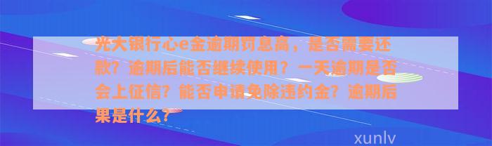 光大银行心e金逾期罚息高，是否需要还款？逾期后能否继续使用？一天逾期是否会上征信？能否申请免除违约金？逾期后果是什么？