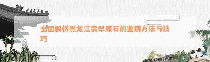 全面解析黑龙江翡翠原石的鉴别方法与技巧