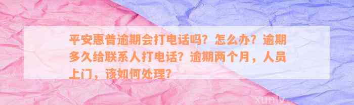 平安惠普逾期会打电话吗？怎么办？逾期多久给联系人打电话？逾期两个月，人员上门，该如何处理？