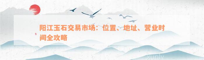 阳江玉石交易市场：位置、地址、营业时间全攻略