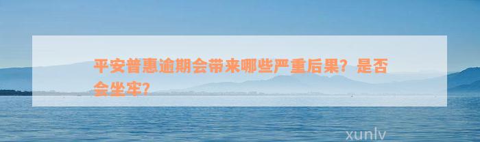 平安普惠逾期会带来哪些严重后果？是否会坐牢？