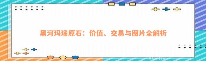 黑河玛瑙原石：价值、交易与图片全解析