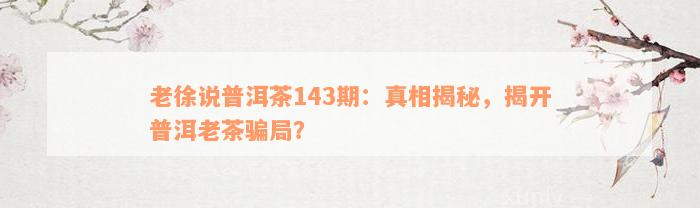 老徐说普洱茶143期：真相揭秘，揭开普洱老茶骗局？