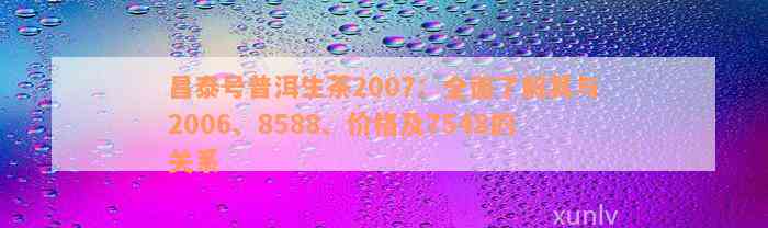 昌泰号普洱生茶2007：全面了解其与2006、8588、价格及7548的关系