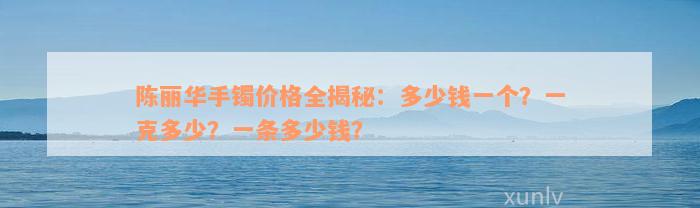 陈丽华手镯价格全揭秘：多少钱一个？一克多少？一条多少钱？