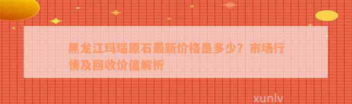 黑龙江玛瑙原石最新价格是多少？市场行情及回收价值解析