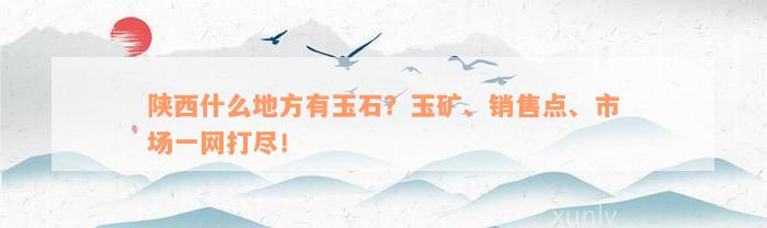 陕西什么地方有玉石？玉矿、销售点、市场一网打尽！