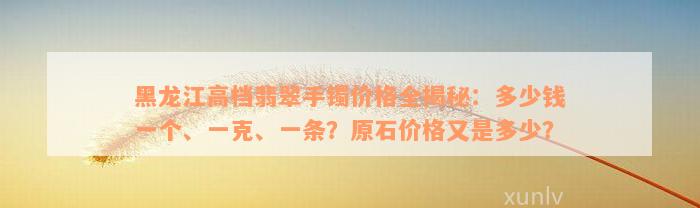 黑龙江高档翡翠手镯价格全揭秘：多少钱一个、一克、一条？原石价格又是多少？