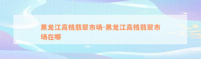 黑龙江高档翡翠市场-黑龙江高档翡翠市场在哪