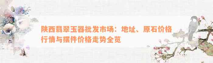 陕西翡翠玉器批发市场：地址、原石价格行情与摆件价格走势全览