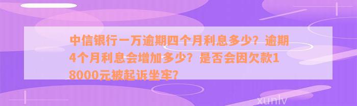 中信银行一万逾期四个月利息多少？逾期4个月利息会增加多少？是否会因欠款18000元被起诉坐牢？