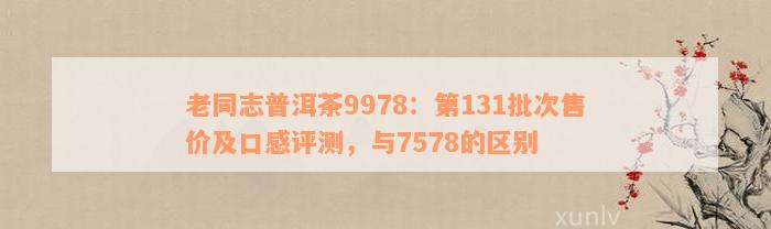 老同志普洱茶9978：第131批次售价及口感评测，与7578的区别