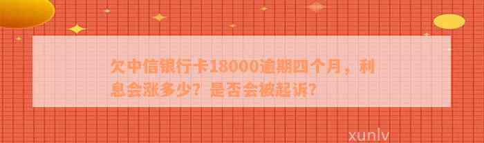 欠中信银行卡18000逾期四个月，利息会涨多少？是否会被起诉？