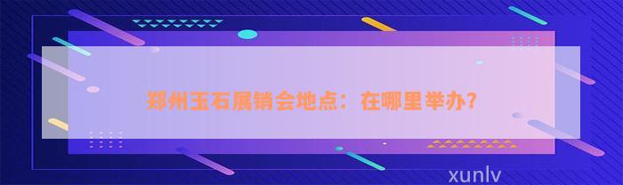 郑州玉石展销会地点：在哪里举办？