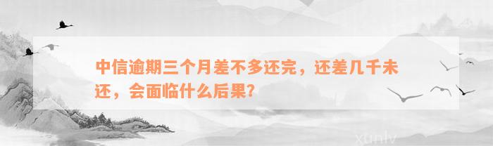 中信逾期三个月差不多还完，还差几千未还，会面临什么后果？