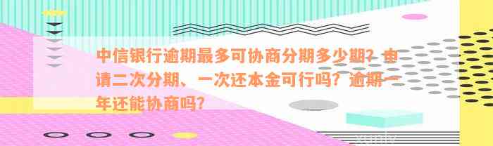 中信银行逾期最多可协商分期多少期？申请二次分期、一次还本金可行吗？逾期一年还能协商吗？