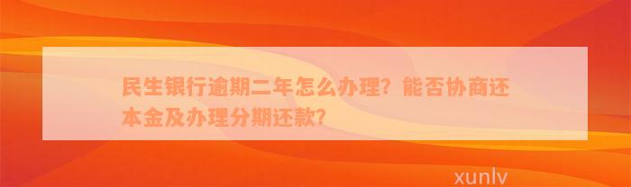 民生银行逾期二年怎么办理？能否协商还本金及办理分期还款？