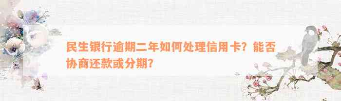 民生银行逾期二年如何处理信用卡？能否协商还款或分期？