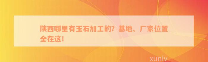 陕西哪里有玉石加工的？基地、厂家位置全在这！