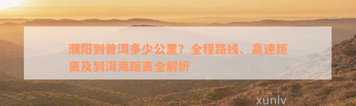 濮阳到普洱多少公里？全程路线、高速距离及到洱海距离全解析