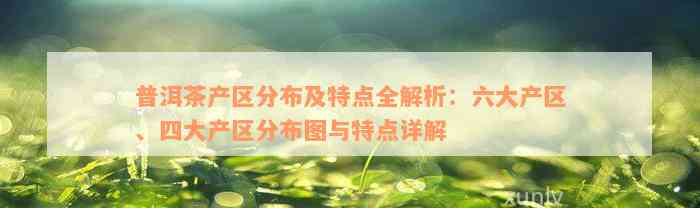 普洱茶产区分布及特点全解析：六大产区、四大产区分布图与特点详解