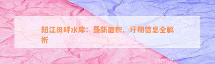 阳江田畔水库：最新面积、圩期信息全解析