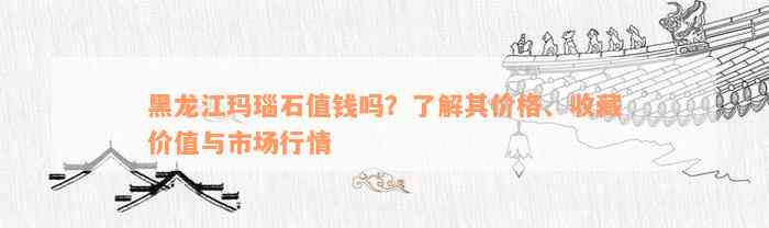 黑龙江玛瑙石值钱吗？了解其价格、收藏价值与市场行情