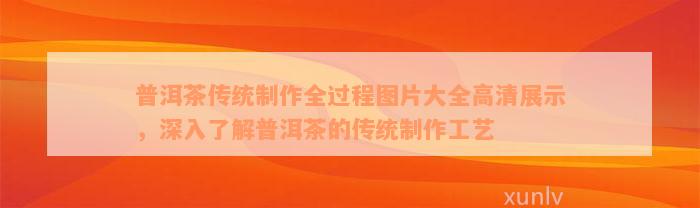 普洱茶传统制作全过程图片大全高清展示，深入了解普洱茶的传统制作工艺