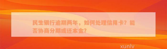 民生银行逾期两年，如何处理信用卡？能否协商分期或还本金？