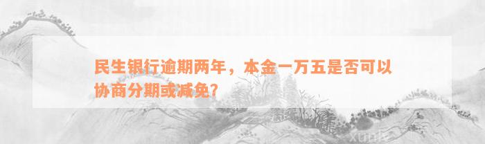 民生银行逾期两年，本金一万五是否可以协商分期或减免？