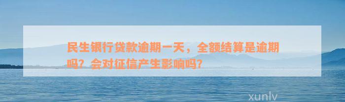 民生银行贷款逾期一天，全额结算是逾期吗？会对征信产生影响吗？