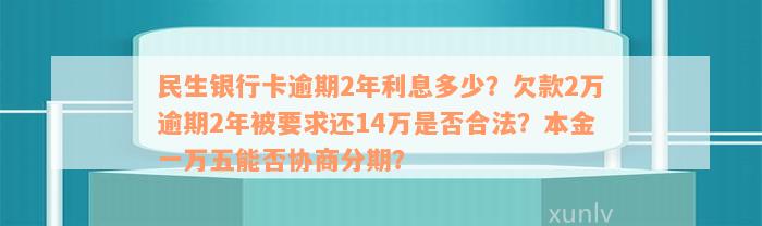 民生银行卡逾期2年利息多少？欠款2万逾期2年被要求还14万是否合法？本金一万五能否协商分期？