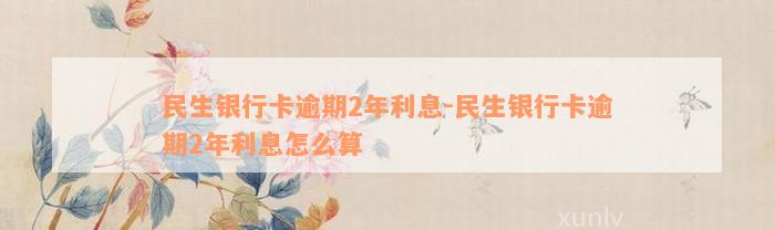 民生银行卡逾期2年利息-民生银行卡逾期2年利息怎么算