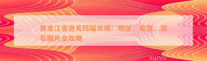 黑龙江省逊克玛瑙市场：地址、批发、原石图片全攻略