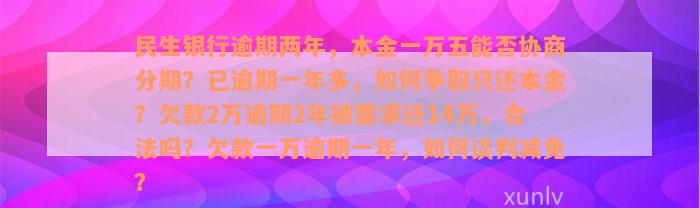 民生银行逾期两年，本金一万五能否协商分期？已逾期一年多，如何争取只还本金？欠款2万逾期2年被要求还14万，合法吗？欠款一万逾期一年，如何谈判减免？