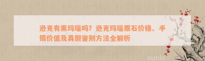 逊克有黑玛瑙吗？逊克玛瑙原石价格、手镯价值及真假鉴别方法全解析