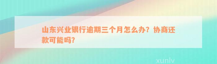 山东兴业银行逾期三个月怎么办？协商还款可能吗？