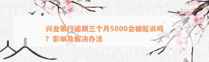 兴业银行逾期三个月5000会被起诉吗？影响及解决办法