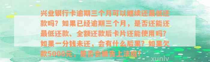 兴业银行卡逾期三个月可以继续还最低还款吗？如果已经逾期三个月，是否还能还最低还款、全额还款后卡片还能使用吗？如果一分钱未还，会有什么后果？如果欠款5000元，是否会被告上法庭？